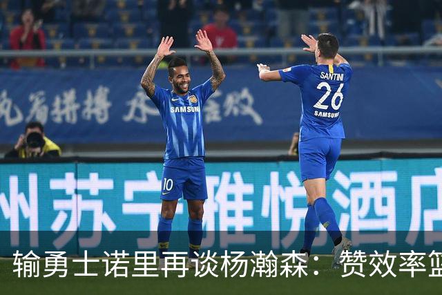 输勇士诺里再谈杨瀚森：赞效率篮板，点出策应价值，提防守问题！